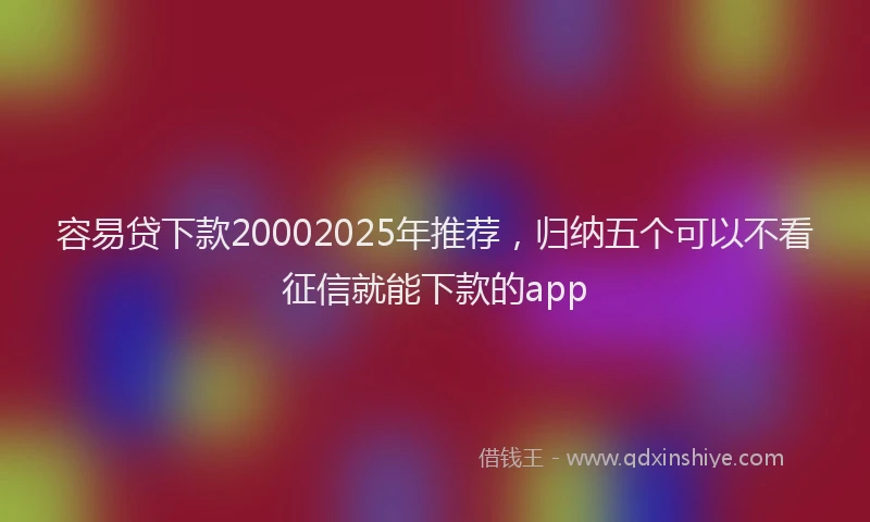 容易贷下款20002025年推荐，归纳五个可以不看征信就能下款的app