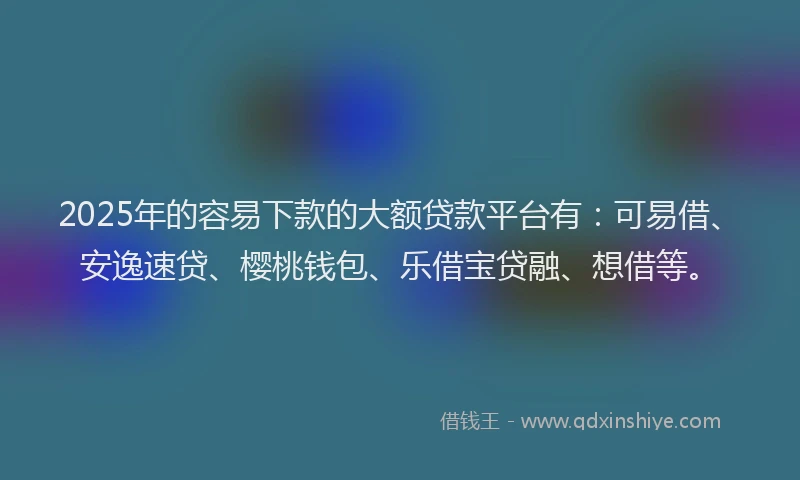 2025年的容易下款的大额贷款平台有：可易借、安逸速贷、樱桃钱包、乐借宝贷融、想借等。