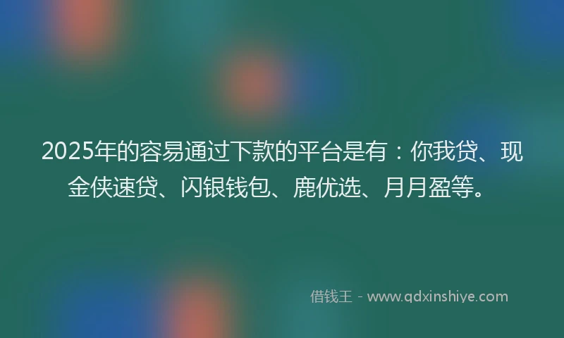 2025年的容易通过下款的平台是有：你我贷、现金侠速贷、闪银钱包、鹿优选、月月盈等。