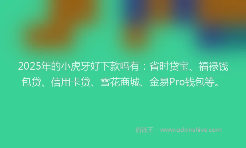 2025年的小虎牙好下款吗有：省时贷宝、福禄钱包贷、信用卡贷、雪花商城、金易Pro钱包等。