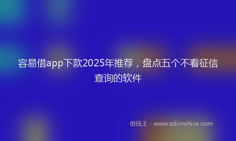 容易借app下款2025年推荐，盘点五个不看征信查询的软件