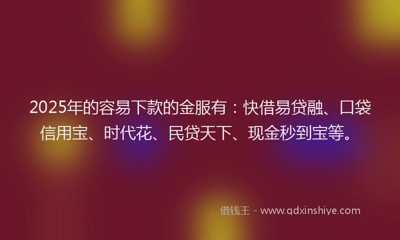 2025年的容易下款的金服有：快借易贷融、口袋信用宝、时代花、民贷天下、现金秒到宝等。