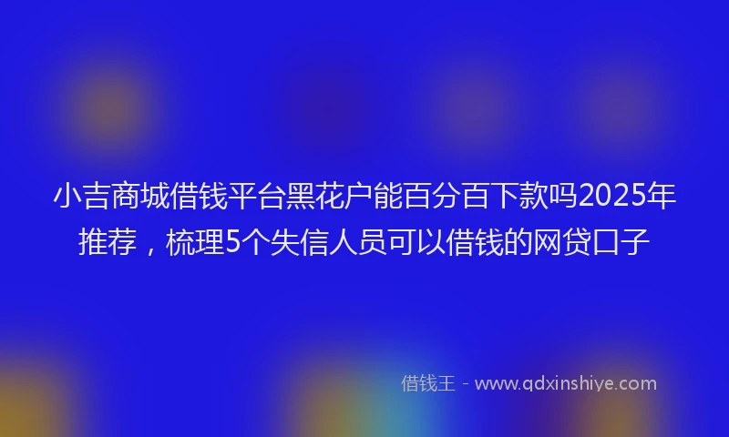 小吉商城借钱平台黑花户能百分百下款吗2025年推荐，梳理5个失信人员可以借钱的网贷口子