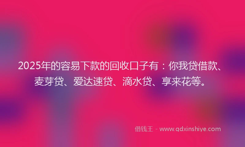 2025年的容易下款的回收口子有：你我贷借款、麦芽贷、爱达速贷、滴水贷、享来花等。