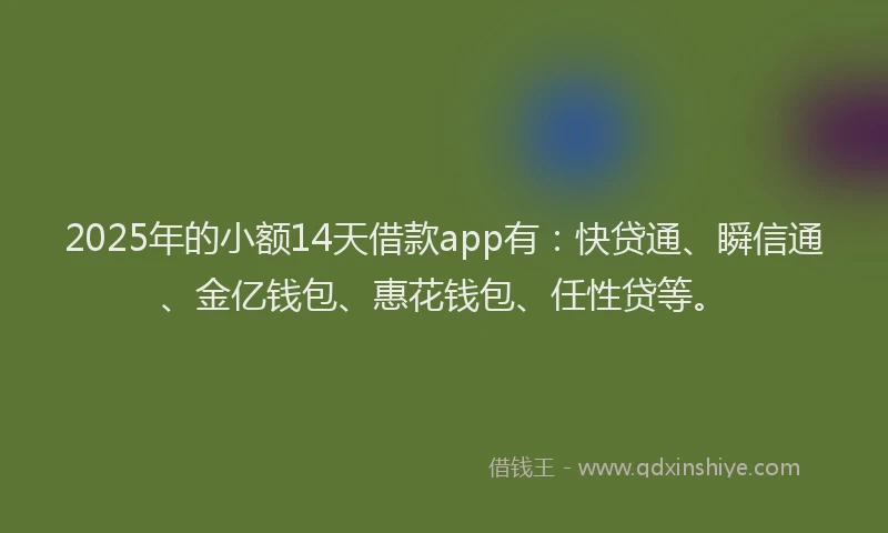 2025年的小额14天借款app有：快贷通、瞬信通、金亿钱包、惠花钱包、任性贷等。