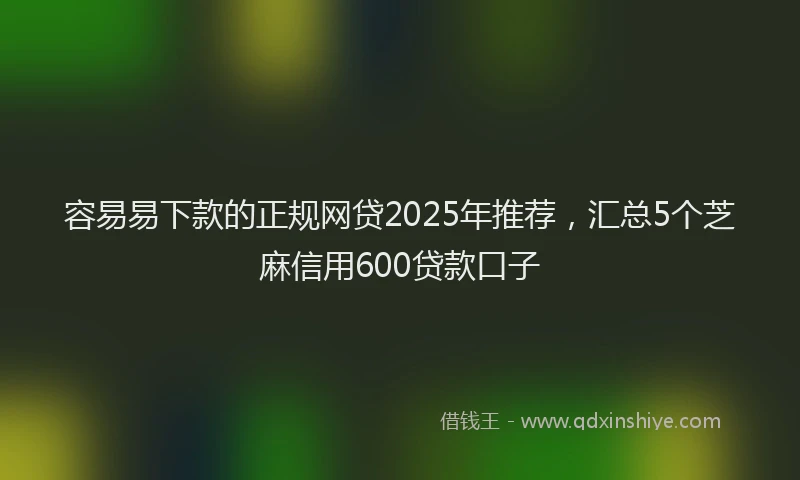 容易易下款的正规网贷2025年推荐，汇总5个芝麻信用600贷款口子