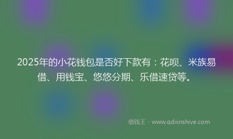 2025年的小花钱包是否好下款有：花呗、米族易借、用钱宝、悠悠分期、乐借速贷等。