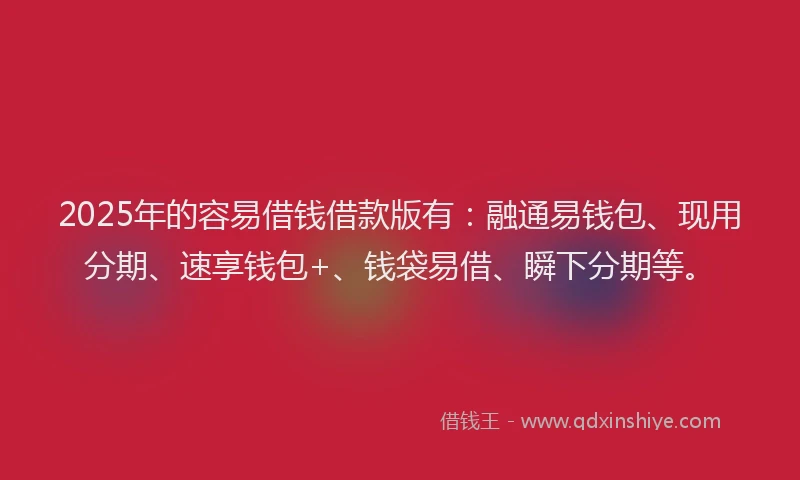 2025年的容易借钱借款版有：融通易钱包、现用分期、速享钱包+、钱袋易借、瞬下分期等。
