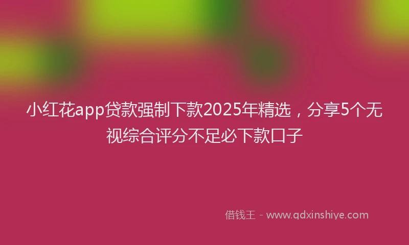 小红花app贷款强制下款2025年精选，分享5个无视综合评分不足必下款口子