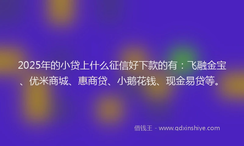 2025年的小贷上什么征信好下款的有：飞融金宝、优米商城、惠商贷、小鹅花钱、现金易贷等。