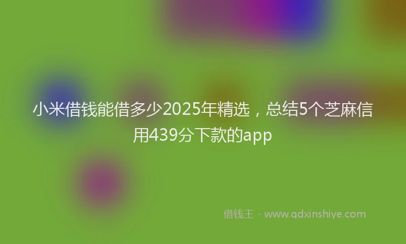 小米借钱能借多少2025年精选，总结5个芝麻信用439分下款的app