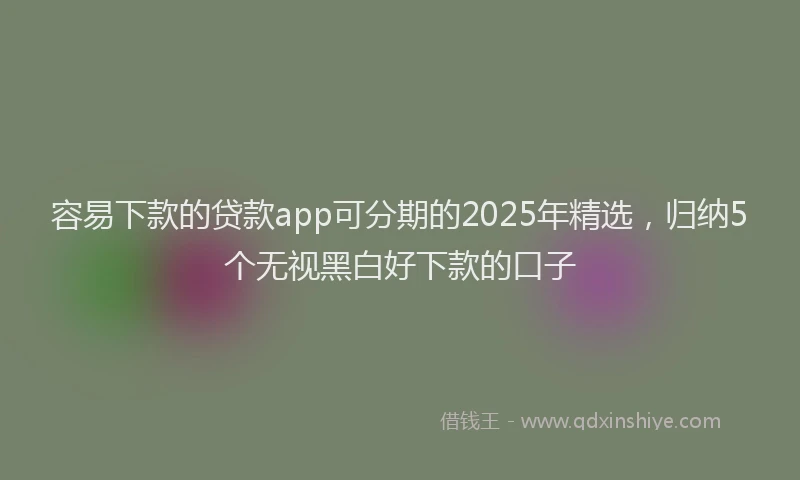 容易下款的贷款app可分期的2025年精选，归纳5个无视黑白好下款的口子