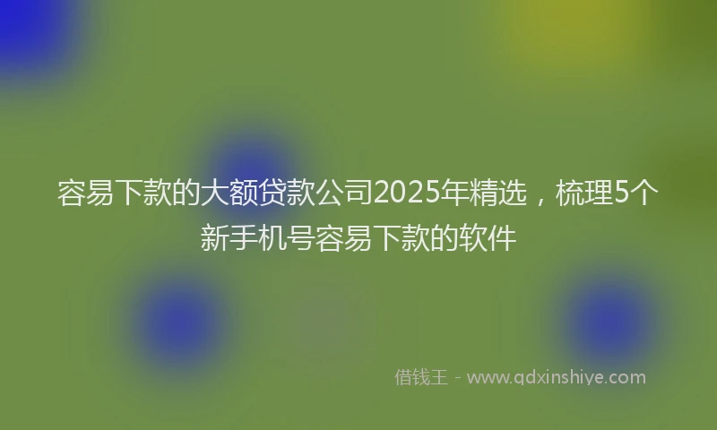容易下款的大额贷款公司2025年精选，梳理5个新手机号容易下款的软件