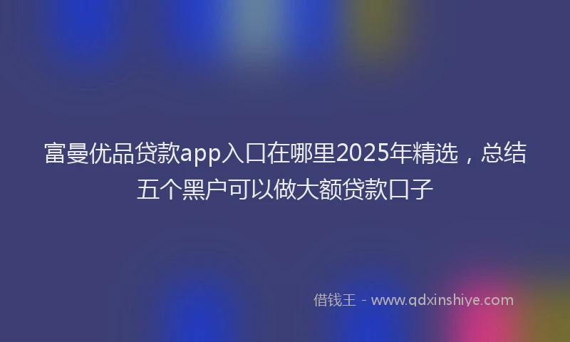 富曼优品贷款app入口在哪里2025年精选，总结五个黑户可以做大额贷款口子