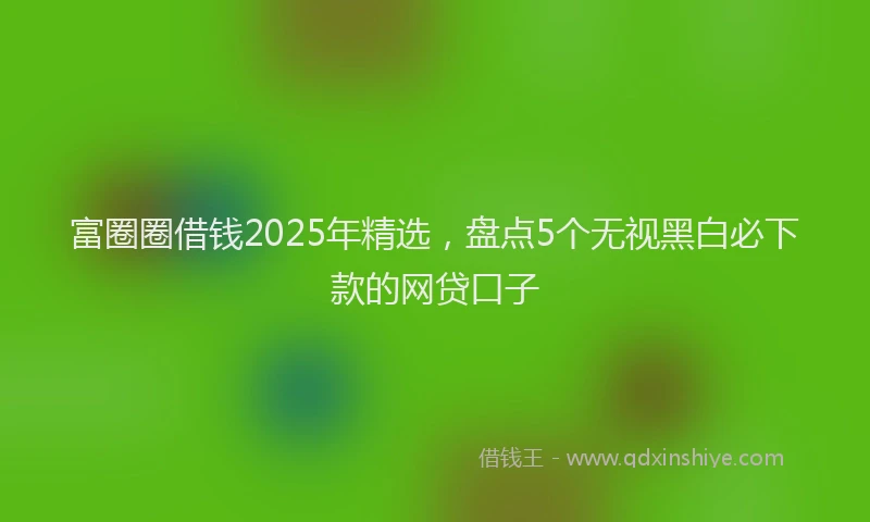 富圈圈借钱2025年精选，盘点5个无视黑白必下款的网贷口子