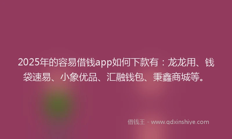 2025年的容易借钱app如何下款有：龙龙用、钱袋速易、小象优品、汇融钱包、秉鑫商城等。