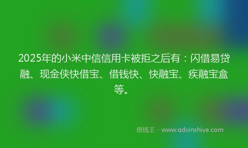 2025年的小米中信信用卡被拒之后有：闪借易贷融、现金侠快借宝、借钱快、快融宝、疾融宝盒等。