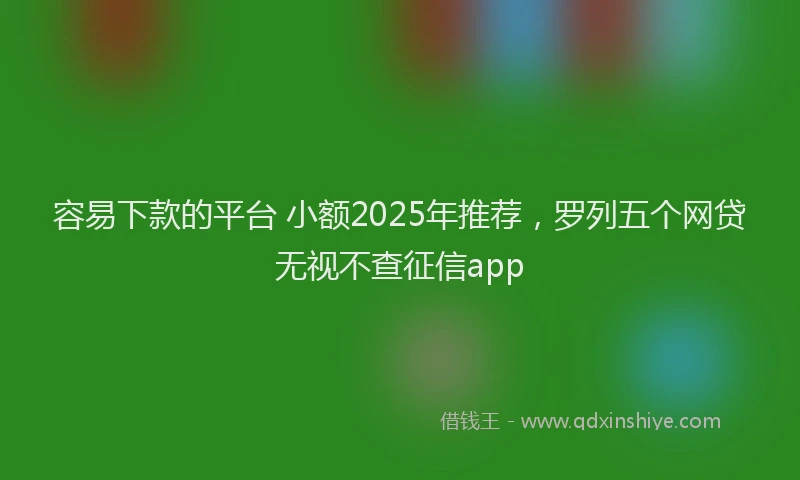 容易下款的平台 小额2025年推荐，罗列五个网贷无视不查征信app