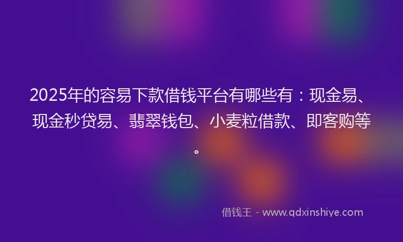 2025年的容易下款借钱平台有哪些有：现金易、现金秒贷易、翡翠钱包、小麦粒借款、即客购等。