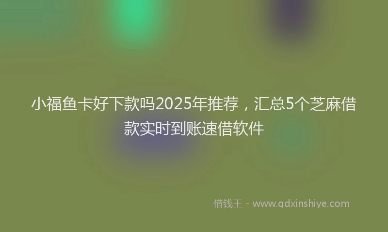 小福鱼卡好下款吗2025年推荐，汇总5个芝麻借款实时到账速借软件