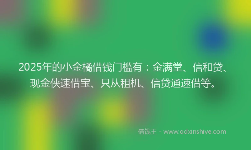 2025年的小金橘借钱门槛有：金满堂、信和贷、现金侠速借宝、只从租机、信贷通速借等。