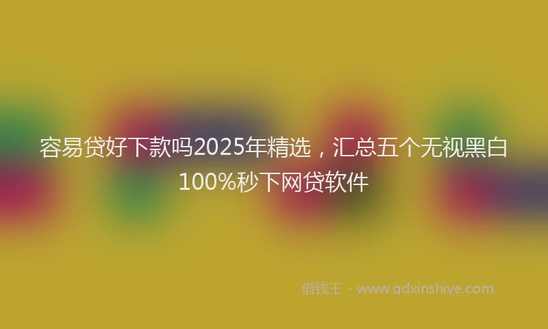 容易贷好下款吗2025年精选，汇总五个无视黑白100%秒下网贷软件