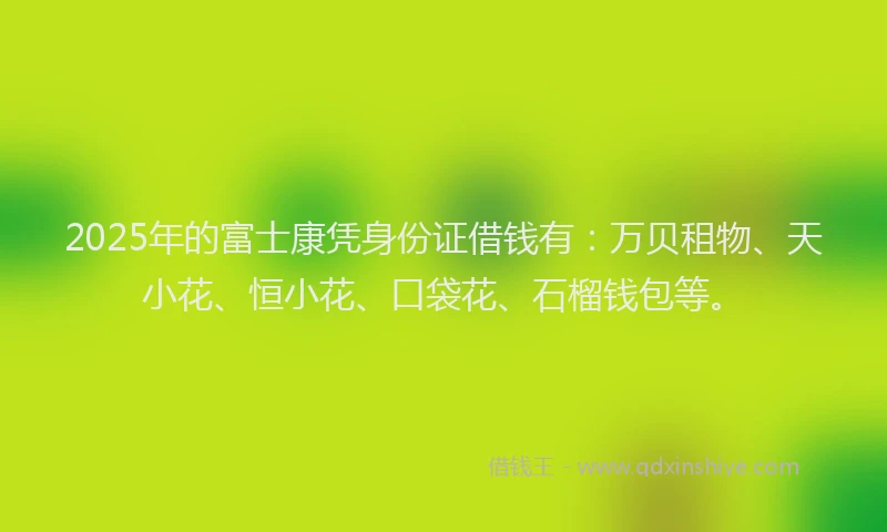 2025年的富士康凭身份证借钱有：万贝租物、天小花、恒小花、口袋花、石榴钱包等。