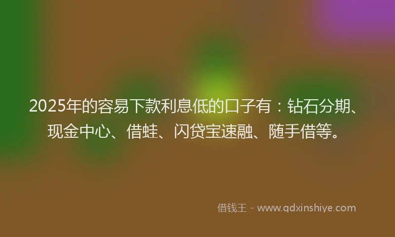 2025年的容易下款利息低的口子有：钻石分期、现金中心、借蛙、闪贷宝速融、随手借等。