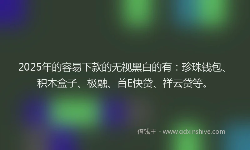 2025年的容易下款的无视黑白的有：珍珠钱包、积木盒子、极融、首E快贷、祥云贷等。