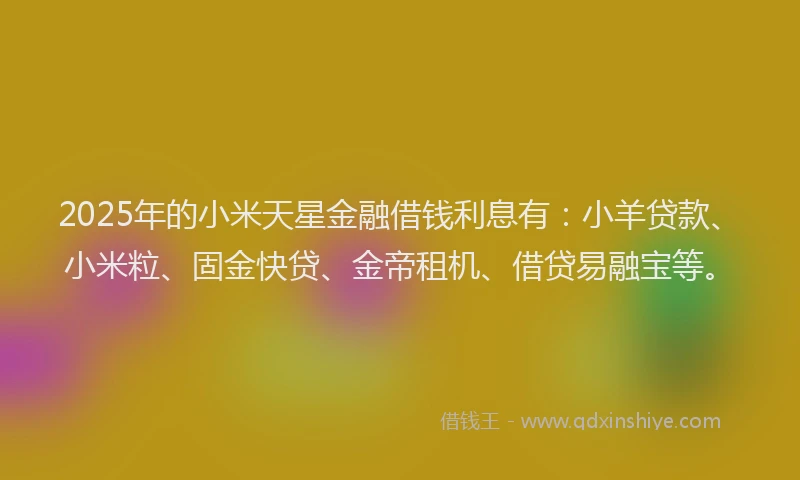 2025年的小米天星金融借钱利息有：小羊贷款、小米粒、固金快贷、金帝租机、借贷易融宝等。