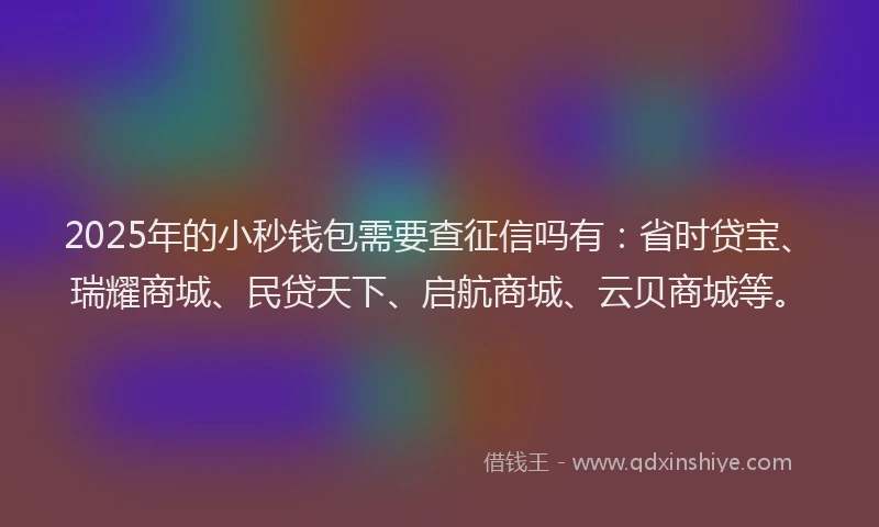 2025年的小秒钱包需要查征信吗有：省时贷宝、瑞耀商城、民贷天下、启航商城、云贝商城等。