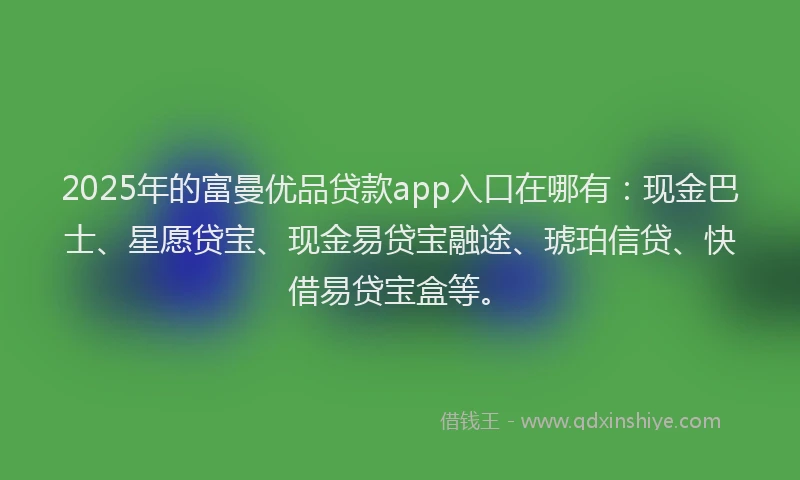 2025年的富曼优品贷款app入口在哪有：现金巴士、星愿贷宝、现金易贷宝融途、琥珀信贷、快借易贷宝盒等。