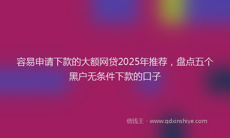 容易申请下款的大额网贷2025年推荐，盘点五个黑户无条件下款的口子