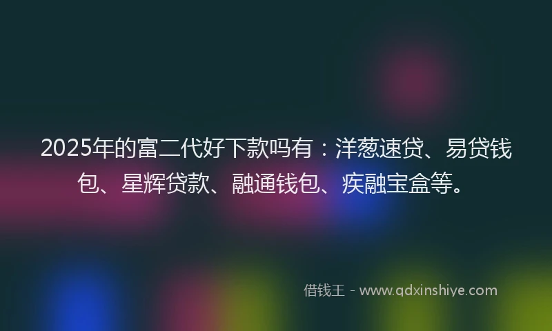 2025年的富二代好下款吗有：洋葱速贷、易贷钱包、星辉贷款、融通钱包、疾融宝盒等。