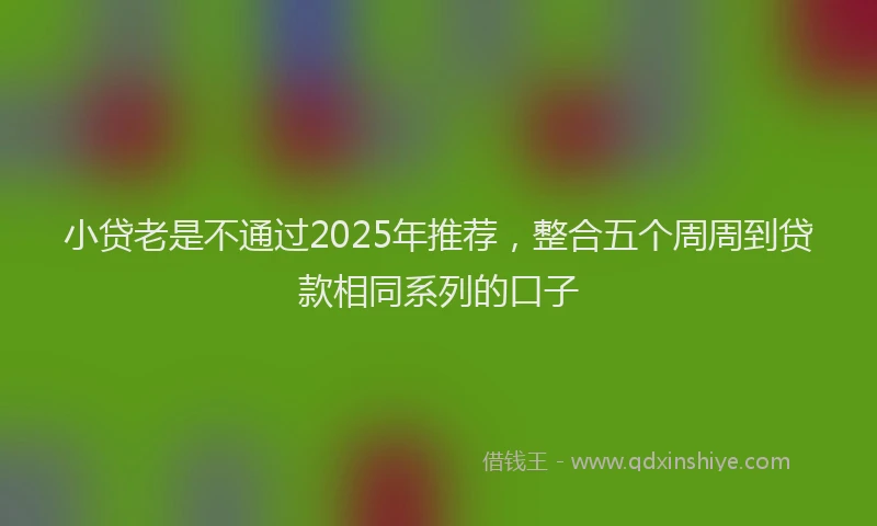 小贷老是不通过2025年推荐，整合五个周周到贷款相同系列的口子
