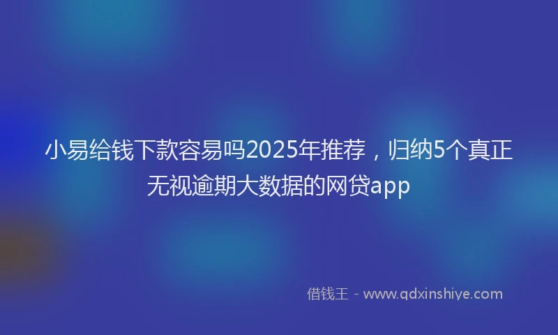 小易给钱下款容易吗2025年推荐，归纳5个真正无视逾期大数据的网贷app