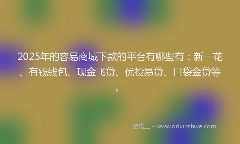 2025年的容易商城下款的平台有哪些有：新一花、有钱钱包、现金飞贷、优投易贷、口袋金贷等。