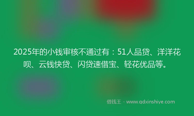 2025年的小钱审核不通过有：51人品贷、洋洋花呗、云钱快贷、闪贷速借宝、轻花优品等。