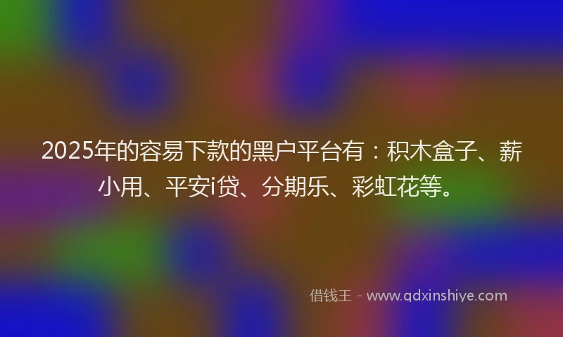 2025年的容易下款的黑户平台有：积木盒子、薪小用、平安i贷、分期乐、彩虹花等。
