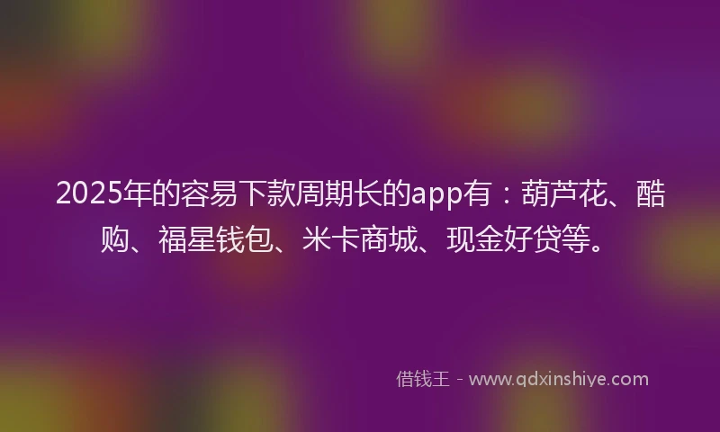 2025年的容易下款周期长的app有：葫芦花、酷购、福星钱包、米卡商城、现金好贷等。