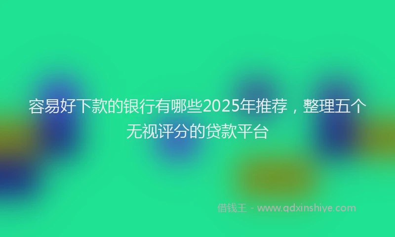 容易好下款的银行有哪些2025年推荐，整理五个无视评分的贷款平台