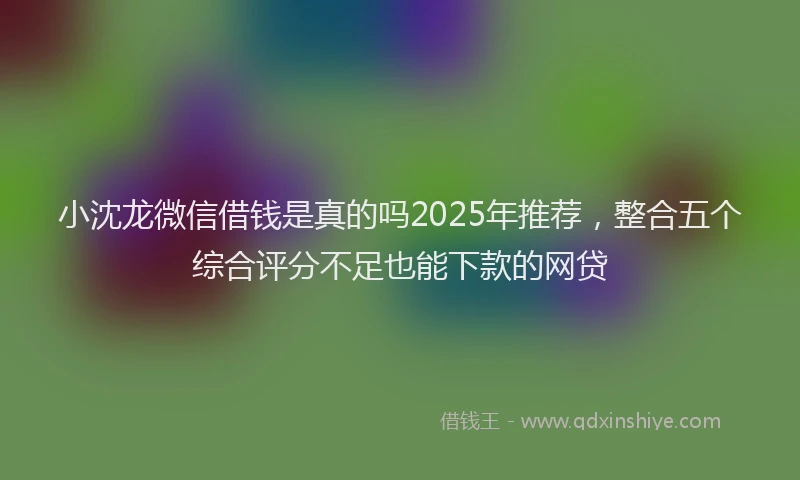 小沈龙微信借钱是真的吗2025年推荐，整合五个综合评分不足也能下款的网贷