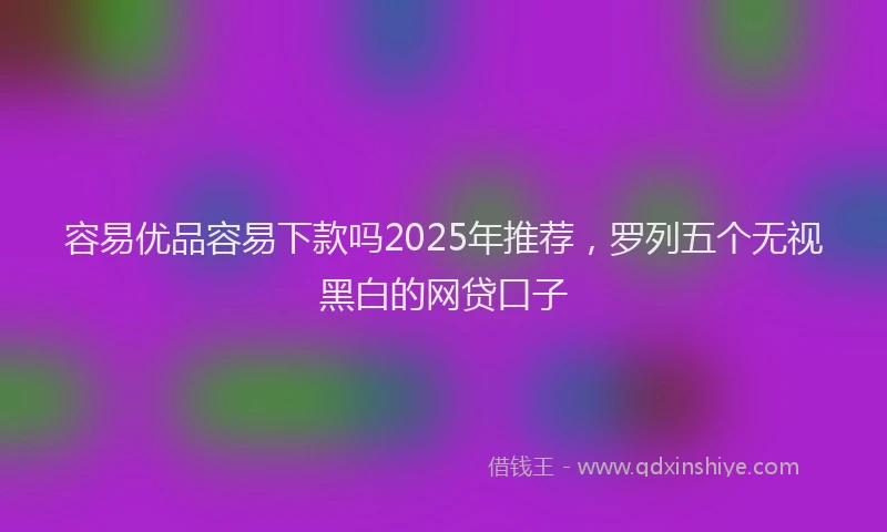 容易优品容易下款吗2025年推荐，罗列五个无视黑白的网贷口子