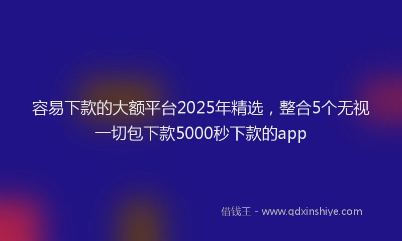 容易下款的大额平台2025年精选，整合5个无视一切包下款5000秒下款的app