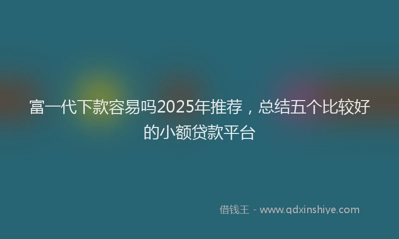 富一代下款容易吗2025年推荐，总结五个比较好的小额贷款平台