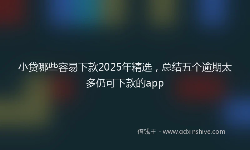 小贷哪些容易下款2025年精选，总结五个逾期太多仍可下款的app