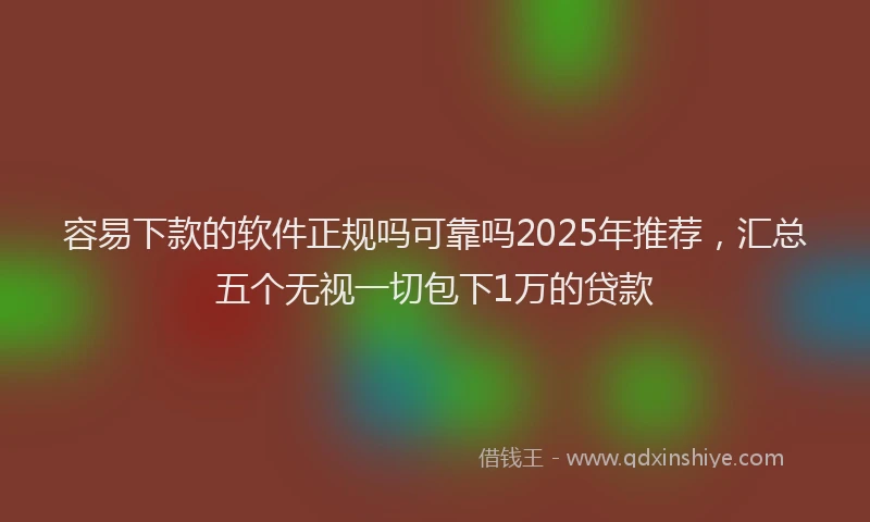 容易下款的软件正规吗可靠吗2025年推荐，汇总五个无视一切包下1万的贷款