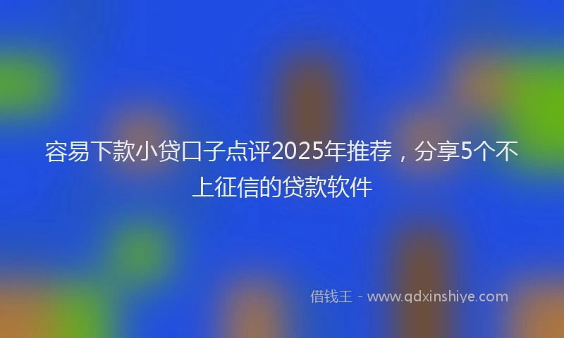 容易下款小贷口子点评2025年推荐，分享5个不上征信的贷款软件