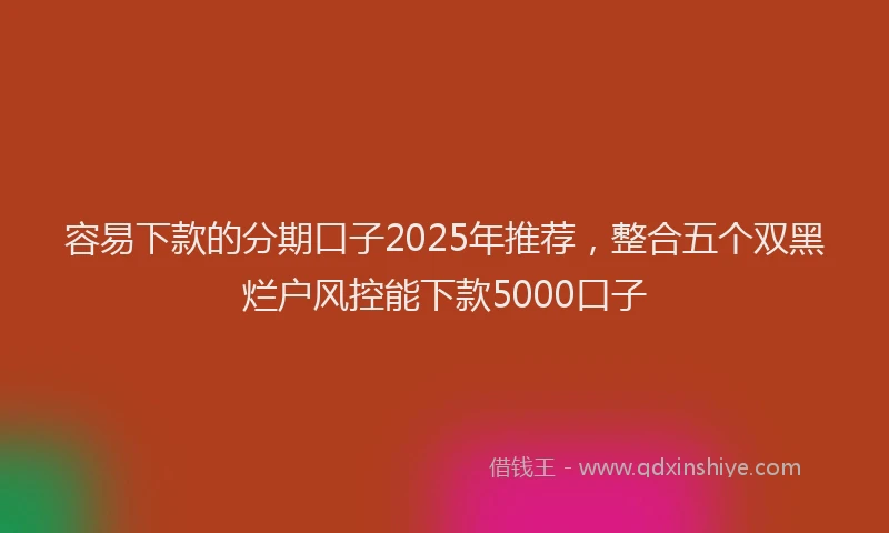 容易下款的分期口子2025年推荐，整合五个双黑烂户风控能下款5000口子