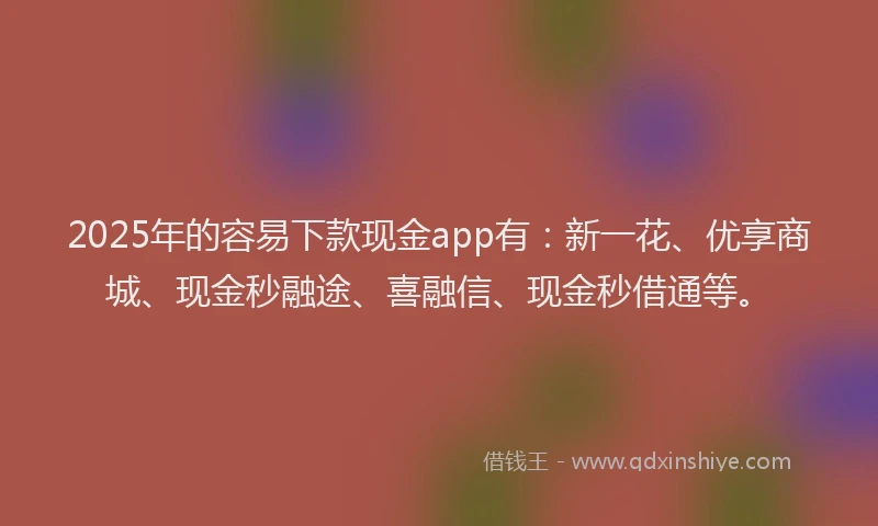 2025年的容易下款现金app有：新一花、优享商城、现金秒融途、喜融信、现金秒借通等。